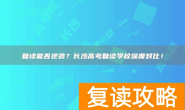 复读能否逆袭？长沙高考复读学校深度对比！